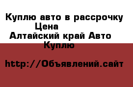 Куплю авто в рассрочку › Цена ­ 200 000 - Алтайский край Авто » Куплю   